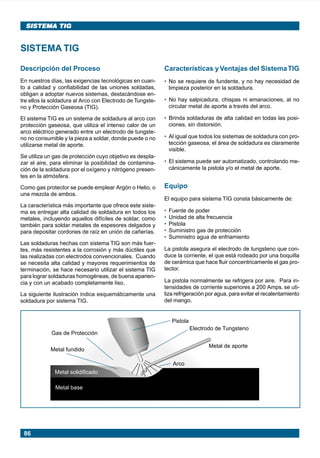 86
SISTEMA TIGSISTEMA TIG
Descripción del Proceso
En nuestros días, las exigencias tecnológicas en cuan-
to a calidad y confiabilidad de las uniones soldadas,
obligan a adoptar nuevos sistemas, destacándose en-
tre ellos la soldadura al Arco con Electrodo de Tungste-
no y Protección Gaseosa (TIG).
El sistema TIG es un sistema de soldadura al arco con
protección gaseosa, que utiliza el intenso calor de un
arco eléctrico generado entre un electrodo de tungste-
no no consumible y la pieza a soldar, donde puede o no
utilizarse metal de aporte.
Se utiliza un gas de protección cuyo objetivo es despla-
zar el aire, para eliminar la posibilidad de contamina-
ción de la soldadura por el oxígeno y nitrógeno presen-
tes en la atmósfera.
Como gas protector se puede emplear Argón o Helio, o
una mezcla de ambos.
La característica más importante que ofrece este siste-
ma es entregar alta calidad de soldadura en todos los
metales, incluyendo aquellos difíciles de soldar, como
también para soldar metales de espesores delgados y
para depositar cordones de raíz en unión de cañerías.
Las soldaduras hechas con sistema TIG son más fuer-
tes, más resistentes a la corrosión y más dúctiles que
las realizadas con electrodos convencionales. Cuando
se necesita alta calidad y mayores requerimientos de
terminación, se hace necesario utilizar el sistema TIG
para lograr soldaduras homogéneas, de buena aparien-
cia y con un acabado completamente liso.
La siguiente ilustración indica esquemáticamente una
soldadura por sistema TIG.
SISTEMA TIG
Características yVentajas del SistemaTIG
• No se requiere de fundente, y no hay necesidad de
limpieza posterior en la soldadura.
• No hay salpicadura, chispas ni emanaciones, al no
circular metal de aporte a través del arco.
• Brinda soldaduras de alta calidad en todas las posi-
ciones, sin distorsión.
• Al igual que todos los sistemas de soldadura con pro-
tección gaseosa, el área de soldadura es claramente
visible.
• El sistema puede ser automatizado, controlando me-
cánicamente la pistola y/o el metal de aporte.
Equipo
El equipo para sistema TIG consta básicamente de:
• Fuente de poder
• Unidad de alta frecuencia
• Pistola
• Suministro gas de protección
• Suministro agua de enfriamiento
La pistola asegura el electrodo de tungsteno que con-
duce la corriente, el que está rodeado por una boquilla
de cerámica que hace fluir concentricamente el gas pro-
tector.
La pistola normalmente se refrigera por aire. Para in-
tensidades de corriente superiores a 200 Amps. se uti-
liza refrigeración por agua, para evitar el recalentamiento
del mango.
Metal base
Metal solidificado
Metal fundido
Gas de Protección
Pistola
Electrodo de Tungsteno
Metal de aporte
Arco
Manual pag 086-089 ok 1/10/02, 18:5886
 