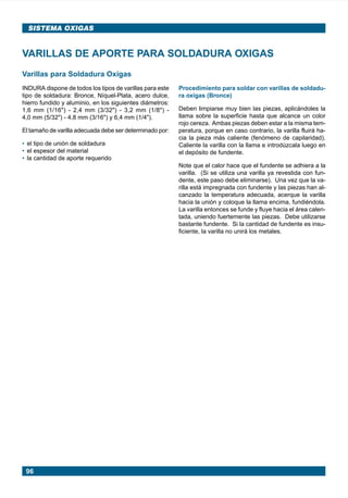 96
SISTEMA OXIGAS
Varillas para Soldadura Oxigas
INDURA dispone de todos los tipos de varillas para este
tipo de soldadura: Bronce, Níquel-Plata, acero dulce,
hierro fundido y aluminio, en los siguientes diámetros:
1,6 mm (1/16") - 2,4 mm (3/32") - 3,2 mm (1/8") -
4,0 mm (5/32") - 4,8 mm (3/16") y 6,4 mm (1/4").
El tamaño de varilla adecuada debe ser determinado por:
• el tipo de unión de soldadura
• el espesor del material
• la cantidad de aporte requerido
VARILLAS DE APORTE PARA SOLDADURA OXIGAS
Procedimiento para soldar con varillas de soldadu-
ra oxigas (Bronce)
Deben limpiarse muy bien las piezas, aplicándoles la
llama sobre la superficie hasta que alcance un color
rojo cereza. Ambas piezas deben estar a la misma tem-
peratura, porque en caso contrario, la varilla fluirá ha-
cia la pieza más caliente (fenómeno de capilaridad).
Caliente la varilla con la llama e introdúzcala luego en
el depósito de fundente.
Note que el calor hace que el fundente se adhiera a la
varilla. (Si se utiliza una varilla ya revestida con fun-
dente, este paso debe eliminarse). Una vez que la va-
rilla está impregnada con fundente y las piezas han al-
canzado la temperatura adecuada, acerque la varilla
hacia la unión y coloque la llama encima, fundiéndola.
La varilla entonces se funde y fluye hacia el área calen-
tada, uniendo fuertemente las piezas. Debe utilizarse
bastante fundente. Si la cantidad de fundente es insu-
ficiente, la varilla no unirá los metales.
Manual pag 094-104 ok 1/10/02, 18:5896
 
