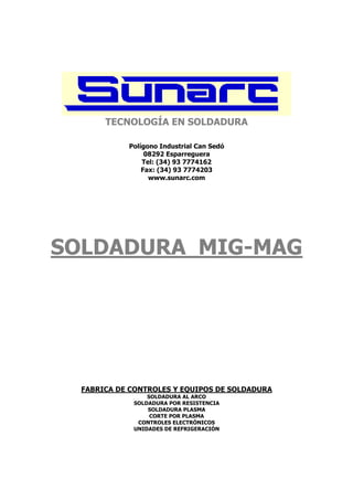 TECNOLOGÍA EN SOLDADURA

            Polígono Industrial Can Sedó
                 08292 Esparreguera
                Tel: (34) 93 7774162
                Fax: (34) 93 7774203
                  www.sunarc.com




SOLDADURA MIG-MAG




  FABRICA DE CONTROLES Y EQUIPOS DE SOLDADURA
                 SOLDADURA AL ARCO
             SOLDADURA POR RESISTENCIA
                 SOLDADURA PLASMA
                  CORTE POR PLASMA
              CONTROLES ELECTRÓNICOS
             UNIDADES DE REFRIGERACIÓN
 