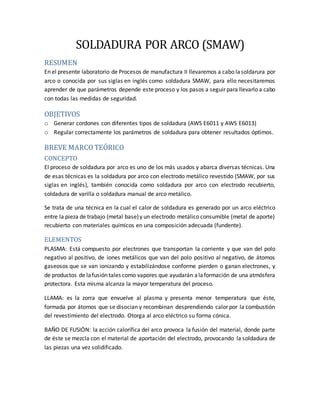 SOLDADURA POR ARCO (SMAW)
RESUMEN
En el presente laboratorio de Procesos de manufactura II llevaremos a cabo lasoldarura por
arco o conocida por sus siglas en inglés como soldadura SMAW, para ello necesitaremos
aprender de que parámetros depende este proceso y los pasos a seguir para llevarlo a cabo
con todas las medidas de seguridad.
OBJETIVOS
o Generar cordones con diferentes tipos de soldadura (AWS E6011 y AWS E6013)
o Regular correctamente los parámetros de soldadura para obtener resultados óptimos.
BREVE MARCO TEÓRICO
CONCEPTO
El proceso de soldadura por arco es uno de los más usados y abarca diversas técnicas. Una
de esas técnicas es la soldadura por arco con electrodo metálico revestido (SMAW, por sus
siglas en inglés), también conocida como soldadura por arco con electrodo recubierto,
soldadura de varilla o soldadura manual de arco metálico.
Se trata de una técnica en la cual el calor de soldadura es generado por un arco eléctrico
entre la pieza de trabajo (metal base)y un electrodo metálico consumible (metal de aporte)
recubierto con materiales químicos en una composición adecuada (fundente).
ELEMENTOS
PLASMA: Está compuesto por electrones que transportan la corriente y que van del polo
negativo al positivo, de iones metálicos que van del polo positivo al negativo, de átomos
gaseosos que se van ionizando y estabilizándose conforme pierden o ganan electrones, y
de productos de lafusión tales como vapores que ayudarán alaformación de una atmósfera
protectora. Esta misma alcanza la mayor temperatura del proceso.
LLAMA: es la zorra que envuelve al plasma y presenta menor temperatura que éste,
formada por átomos que se disocian y recombinan desprendiendo calor por la combustión
del revestimiento del electrodo. Otorga al arco eléctrico su forma cónica.
BAÑO DE FUSIÓN: la acción calorífica del arco provoca la fusión del material, donde parte
de éste se mezcla con el material de aportación del electrodo, provocando la soldadura de
las piezas una vez solidificado.
 
