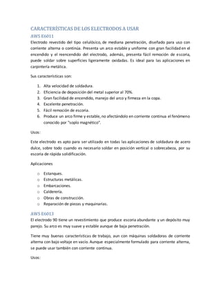 CARACTERÍSTICAS DE LOS ELECTRODOS A USAR
AWS E6011
Electrodo revestido del tipo celulósico, de mediana penetración, diseñado para uso con
corriente alterna o continúa. Presenta un arco estable y uniforme con gran facilidad en el
encendido y el reencendido del electrodo, además, presenta fácil remoción de escoria,
puede soldar sobre superficies ligeramente oxidadas. Es ideal para las aplicaciones en
carpintería metálica.
Sus características son:
1. Alta velocidad de soldadura.
2. Eficiencia de deposición del metal superior al 70%.
3. Gran facilidad de encendido, manejo del arco y firmeza en la copa.
4. Excelente penetración.
5. Fácil remoción de escoria.
6. Produce un arco firme y estable, no afectándolo en corriente continua el fenómeno
conocido por "soplo magnético".
Usos:
Este electrodo es apto para ser utilizado en todas las aplicaciones de soldadura de acero
dulce, sobre todo cuando es necesario soldar en posición vertical o sobrecabeza, por su
escoria de rápida solidificación.
Aplicaciones
o Estanques.
o Estructuras metálicas.
o Embarcaciones.
o Calderería.
o Obras de construcción.
o Reparación de piezas y maquinarias.
AWS E6013
El electrodo 90 tiene un revestimiento que produce escoria abundante y un depósito muy
parejo. Su arco es muy suave y estable aunque de baja penetración.
Tiene muy buenas características de trabajo, aun con máquinas soldadoras de corriente
alterna con bajo voltaje en vacío. Aunque especialmente formulado para corriente alterna,
se puede usar también con corriente continua.
Usos:
 