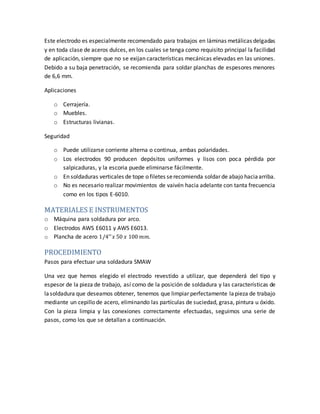 Este electrodo es especialmente recomendado para trabajos en láminas metálicas delgadas
y en toda clase de aceros dulces, en los cuales se tenga como requisito principal la facilidad
de aplicación, siempre que no se exijan características mecánicas elevadas en las uniones.
Debido a su baja penetración, se recomienda para soldar planchas de espesores menores
de 6,6 mm.
Aplicaciones
o Cerrajería.
o Muebles.
o Estructuras livianas.
Seguridad
o Puede utilizarse corriente alterna o continua, ambas polaridades.
o Los electrodos 90 producen depósitos uniformes y lisos con poca pérdida por
salpicaduras, y la escoria puede eliminarse fácilmente.
o En soldaduras verticales de tope o filetes serecomienda soldar de abajo haciaarriba.
o No es necesario realizar movimientos de vaivén hacia adelante con tanta frecuencia
como en los tipos E-6010.
MATERIALES E INSTRUMENTOS
o Máquina para soldadura por arco.
o Electrodos AWS E6011 y AWS E6013.
o Plancha de acero 1/4′′ 𝑥 50 𝑥 100 𝑚𝑚.
PROCEDIMIENTO
Pasos para efectuar una soldadura SMAW
Una vez que hemos elegido el electrodo revestido a utilizar, que dependerá del tipo y
espesor de la pieza de trabajo, así como de la posición de soldadura y las características de
lasoldadura que deseamos obtener, tenemos que limpiar perfectamente lapieza de trabajo
mediante un cepillo de acero, eliminando las partículas de suciedad, grasa, pintura u óxido.
Con la pieza limpia y las conexiones correctamente efectuadas, seguimos una serie de
pasos, como los que se detallan a continuación.
 