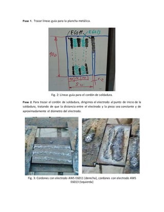 Paso 1. Trazar líneas guía para la plancha metálica.
Fig. 2: Líneas guía para el cordón de soldadura.
Paso 2. Para trazar el cordón de soldadura, dirigimos el electrodo al punto de inicio de la
soldadura, tratando de que la distancia entre el electrodo y la pieza sea constante y de
aproximadamente el diámetro del electrodo.
Fig. 3: Cordones con electrodo AWS E6011 (derecha), cordones con electrodo AWS
E6013 (Izquierda)
 