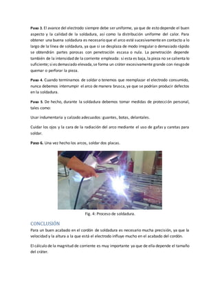 Paso 3. El avance del electrodo siempre debe ser uniforme, ya que de esto depende el buen
aspecto y la calidad de la soldadura, así como la distribución uniforme del calor. Para
obtener una buena soldadura es necesario que el arco esté sucesivamente en contacto a lo
largo de la línea de soldadura, ya que si se desplaza de modo irregular o demasiado rápido
se obtendrán partes porosas con penetración escasa o nula. La penetración depende
también de la intensidad de la corriente empleada: si esta es baja, la pieza no se calienta lo
suficiente; sies demasiado elevada,se forma un cráter excesivamente grande con riesgode
quemar o perforar la pieza.
Paso 4. Cuando terminamos de soldar o tenemos que reemplazar el electrodo consumido,
nunca debemos interrumpir el arco de manera brusca, ya que se podrían producir defectos
en la soldadura.
Paso 5. De hecho, durante la soldadura debemos tomar medidas de protección personal,
tales como:
Usar indumentaria y calzado adecuados: guantes, botas, delantales.
Cuidar los ojos y la cara de la radiación del arco mediante el uso de gafas y caretas para
soldar.
Paso 6. Una vez hecho los arcos, soldar dos placas.
Fig. 4: Proceso de soldadura.
CONCLUSIÓN
Para un buen acabado en el cordón de soldadura es necesario mucha precisión, ya que la
velocidad y la altura a la que está el electrodo influye mucho en el acabado del cordón.
El cálculo de la magnitud de corriente es muy importante ya que de ella depende el tamaño
del cráter.
 