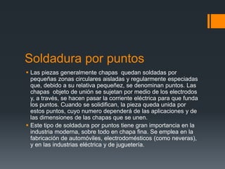 Soldadura por puntos
 Las piezas generalmente chapas quedan soldadas por
pequeñas zonas circulares aisladas y regularmente especiadas
que, debido a su relativa pequeñez, se denominan puntos. Las
chapas objeto de unión se sujetan por medio de los electrodos
y, a través, se hacen pasar la corriente eléctrica para que funda
los puntos. Cuando se solidifican, la pieza queda unida por
estos puntos, cuyo numero dependerá de las aplicaciones y de
las dimensiones de las chapas que se unen.
 Este tipo de soldadura por puntos tiene gran importancia en la
industria moderna, sobre todo en chapa fina. Se emplea en la
fabricación de automóviles, electrodomésticos (como neveras),
y en las industrias eléctrica y de juguetería.

 