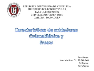 REPUBLICA BOLIVARIANA DE VENEZUELA
MINISTERIO DEL PODER POPULAR
PARA LA EDUCACION
UNIVERSIDAD FERMIN TORO
CATEDRA: SOLDADURA
Estudiante:
Juan Martinez C.I.: 20.348.640
Profesora:
Riera Yajlus
 