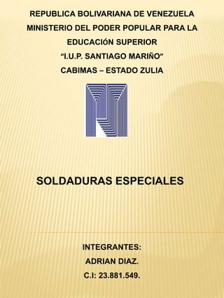 REPUBLICA BOLIVARIANA DE VENEZUELA
MINISTERIO DEL PODER POPULAR PARA LA
EDUCACIÓN SUPERIOR
“I.U.P. SANTIAGO MARIÑO”
CABIMAS – ESTADO ZULIA
SOLDADURAS ESPECIALES
INTEGRANTES:
ADRIAN DIAZ.
C.I: 23.881.549.
 