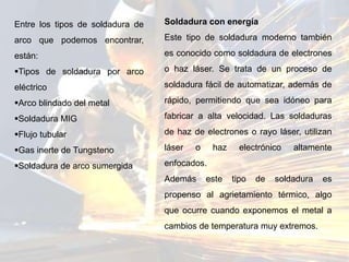 Entre los tipos de soldadura de
arco que podemos encontrar,
están:
Tipos de soldadura por arco
eléctrico
Arco blindado del metal
Soldadura MIG
Flujo tubular
Gas inerte de Tungsteno
Soldadura de arco sumergida
Soldadura con energía
Este tipo de soldadura moderno también
es conocido como soldadura de electrones
o haz láser. Se trata de un proceso de
soldadura fácil de automatizar, además de
rápido, permitiendo que sea idóneo para
fabricar a alta velocidad. Las soldaduras
de haz de electrones o rayo láser, utilizan
láser o haz electrónico altamente
enfocados.
Además este tipo de soldadura es
propenso al agrietamiento térmico, algo
que ocurre cuando exponemos el metal a
cambios de temperatura muy extremos.
 
