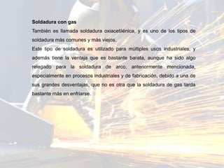 Soldadura con gas
También es llamada soldadura oxiacetilénica, y es uno de los tipos de
soldadura más comunes y más viejos.
Este tipo de soldadura es utilizado para múltiples usos industriales, y
además tiene la ventaja que es bastante barata, aunque ha sido algo
relegado para la soldadura de arco, anteriormente mencionada,
especialmente en procesos industriales y de fabricación, debido a una de
sus grandes desventajas, que no es otra que la soldadura de gas tarda
bastante más en enfriarse.
 