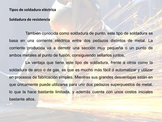 Tipos de soldadura eléctrica
Soldadura de resistencia
También conocida como soldadura de punto, este tipo de soldadura se
basa en una corriente eléctrica entre dos pedazos distintos de metal. La
corriente producida va a derretir una sección muy pequeña o un punto de
ambos metales al punto de fusión, consiguiendo sellarlos juntos.
La ventaja que tiene este tipo de soldadura, frente a otros como la
soldadura de arco o de gas, es que es mucho más fácil d automatizar y utilizar
en procesos de fabricación simples. Mientras sus grandes desventajas están en
que únicamente puede utilizarse para unir dos pedazos superpuestos de metal,
lo que la hace bastante limitada, y además cuenta con unos costos iniciales
bastante altos.
 