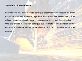 Soldadura de estado sólido
La soldadura en estado sólido consigue ensamblar dos pedazos de metal
mediante vibración y presión, algo que resulta bastante interesante , al no
utilizar ningún tipo de calor para conseguir derretir los metales utilizados.
Una alta presión y vibración consigue que los metales intercambien átomos
entre ellos mediante el método de difusión, enlazando los dos pedazos en
uno solo.
 
