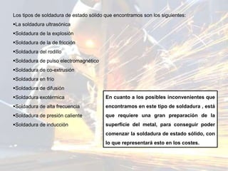 Los tipos de soldadura de estado sólido que encontramos son los siguientes:
La soldadura ultrasónica
Soldadura de la explosión
Soldadura de la de fricción
Soldadura del rodillo
Soldadura de pulso electromagnético
Soldadura de co-extrusión
Soldadura en frío
Soldadura de difusión
Soldadura exotérmica
Soldadura de alta frecuencia
Soldadura de presión caliente
Soldadura de inducción
En cuanto a los posibles inconvenientes que
encontramos en este tipo de soldadura , está
que requiere una gran preparación de la
superficie del metal, para conseguir poder
comenzar la soldadura de estado sólido, con
lo que representará esto en los costes.
 