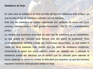 Soldadura de forja
En este caso la soldadura de forja se trata del tipo de soldadura más antiguo, ya
que ha sido el tipo de soldadura utilizado por los herreros.
Este tipo de soldadura se realiza calentando dos pedazos de acero con poco
carbono, calentándolos a 1.800 grados Fahrenheit ( 982,22 ºC) y martillándolos
juntos.
La ventaja que podemos encontrar en este tipo de soldadura es su versatilidad,
ya que puede ser utilizada para fabricar una alta gama de productos. Pero
lamentablemente, también cuenta con numerosas desventajas, ya que soldar el
metal así lleva bastante más tiempo que los tipos de soldadura modernos,
únicamente el acero con poco carbono puede ser soldado así, y ademas la
soldadura puede ser afectada por el carbón que es utilizado para calentar el
horno, además no debemos olvidar la dificultad que requiere, ya que los herreros
requieren bastante destreza para soldar en forja.
 