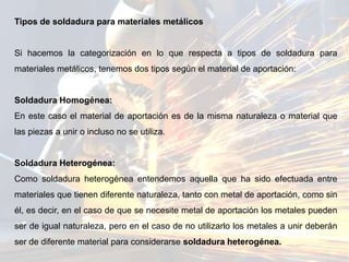 Tipos de soldadura para materiales metálicos
Si hacemos la categorización en lo que respecta a tipos de soldadura para
materiales metálicos, tenemos dos tipos según el material de aportación:
Soldadura Homogénea:
En este caso el material de aportación es de la misma naturaleza o material que
las piezas a unir o incluso no se utiliza.
Soldadura Heterogénea:
Como soldadura heterogénea entendemos aquella que ha sido efectuada entre
materiales que tienen diferente naturaleza, tanto con metal de aportación, como sin
él, es decir, en el caso de que se necesite metal de aportación los metales pueden
ser de igual naturaleza, pero en el caso de no utilizarlo los metales a unir deberán
ser de diferente material para considerarse soldadura heterogénea.
 