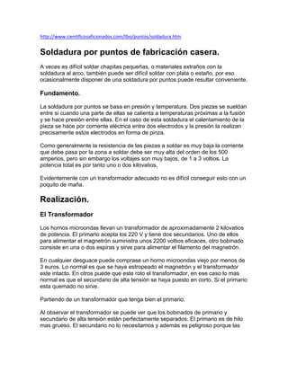 http://www.cientificosaficionados.com/tbo/puntos/soldadura.htm


Soldadura por puntos de fabricación casera.
A veces es difícil soldar chapitas pequeñas, o materiales extraños con la
soldadura al arco, también puede ser difícil soldar con plata o estaño, por eso
ocasionalmente disponer de una soldadura por puntos puede resultar conveniente.

Fundamento.

La soldadura por puntos se basa en presión y temperatura. Dos piezas se sueldan
entre si cuando una parte de ellas se calienta a temperaturas próximas a la fusión
y se hace presión entre ellas. En el caso de esta soldadura el calentamiento de la
pieza se hace por corriente eléctrica entre dos electrodos y la presión la realizan
precisamente estos electrodos en forma de pinza.

Como generalmente la resistencia de las piezas a soldar es muy baja la corriente
que debe pasa por la zona a soldar debe ser muy alta del orden de los 500
amperios, pero sin embargo los voltajes son muy bajos, de 1 a 3 voltios. La
potencia total es por tanto uno o dos kilovatios.

Evidentemente con un transformador adecuado no es difícil conseguir esto con un
poquito de maña.

Realización.
El Transformador

Los hornos microondas llevan un transformador de aproximadamente 2 kilovatios
de potencia. El primario acepta los 220 V y tiene dos secundarios. Uno de ellos
para alimentar el magnetrón suministra unos 2200 voltios eficaces, otro bobinado
consiste en una o dos espiras y sirve para alimentar el filamento del magnetrón.

En cualquier desguace puede comprase un horno microondas viejo por menos de
3 euros. Lo normal es que se haya estropeado el magnetrón y el transformador
este intacto. En otros puede que este roto el transformador, en ese caso lo mas
normal es que el secundario de alta tensión se haya puesto en corto. Si el primario
esta quemado no sirve.

Partiendo de un transformador que tenga bien el primario.

Al observar el transformador se puede ver que los bobinados de primario y
secundario de alta tensión están perfectamente separados. El primario es de hilo
mas grueso. El secundario no lo necesitamos y además es peligroso porque las
 