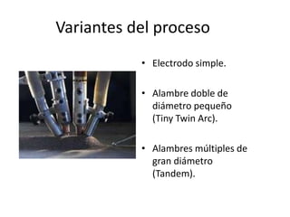Variantes del proceso
• Electrodo simple.
• Alambre doble de
diámetro pequeño
(Tiny Twin Arc).
• Alambres múltiples de
gran diámetro
(Tandem).
 