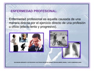 SOLDADURA MEDIANTE LOS PROCESOS: ELECTRODO REVESTIDO (SMAW), MICROALAMBRE (GMAW), Y ARCO SUMERGIDO (SAW)
ENFERMEDAD PROFESIONAL:
Enfermedad profesional es aquella causada de una
manera directa por el ejercicio directo de una profesión
u oficio (efecto lento y progresivo).
 