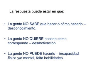 • La gente NO SABE que hacer o cómo hacerlo –
desconocimiento.
• La gente NO QUIERE hacerlo como
corresponde – desmotivación.
• La gente NO PUEDE hacerlo – incapacidad
física y/o mental, falta habilidades.
La respuesta puede estar en que:
 