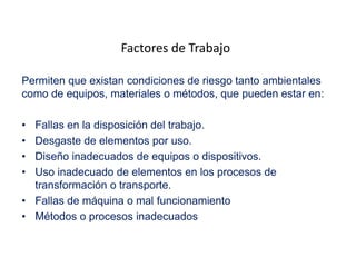 Factores de Trabajo
Permiten que existan condiciones de riesgo tanto ambientales
como de equipos, materiales o métodos, que pueden estar en:
• Fallas en la disposición del trabajo.
• Desgaste de elementos por uso.
• Diseño inadecuados de equipos o dispositivos.
• Uso inadecuado de elementos en los procesos de
transformación o transporte.
• Fallas de máquina o mal funcionamiento
• Métodos o procesos inadecuados
 