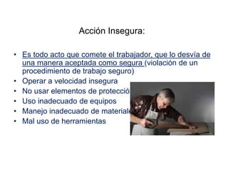 Acción Insegura:
• Es todo acto que comete el trabajador, que lo desvía de
una manera aceptada como segura (violación de un
procedimiento de trabajo seguro)
• Operar a velocidad insegura
• No usar elementos de protección
• Uso inadecuado de equipos
• Manejo inadecuado de materiales
• Mal uso de herramientas
 