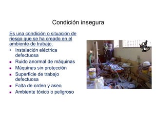 Condición insegura
Es una condición o situación de
riesgo que se ha creado en el
ambiente de trabajo.
• Instalación eléctrica
defectuosa
 Ruido anormal de máquinas
 Máquinas sin protección
 Superficie de trabajo
defectuosa
 Falta de orden y aseo
 Ambiente tóxico o peligroso
 