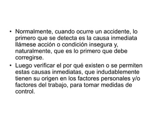• Normalmente, cuando ocurre un accidente, lo
primero que se detecta es la causa inmediata
llámese acción o condición insegura y,
naturalmente, que es lo primero que debe
corregirse.
• Luego verificar el por qué existen o se permiten
estas causas inmediatas, que indudablemente
tienen su origen en los factores personales y/o
factores del trabajo, para tomar medidas de
control.
 