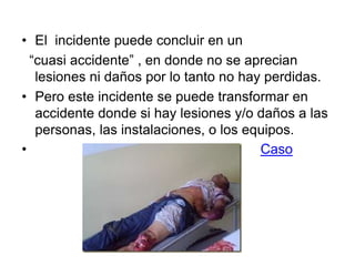 • El incidente puede concluir en un
“cuasi accidente” , en donde no se aprecian
lesiones ni daños por lo tanto no hay perdidas.
• Pero este incidente se puede transformar en
accidente donde si hay lesiones y/o daños a las
personas, las instalaciones, o los equipos.
• Caso
 