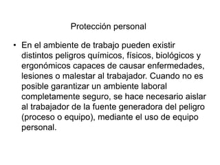 Protección personal
• En el ambiente de trabajo pueden existir
distintos peligros químicos, físicos, biológicos y
ergonómicos capaces de causar enfermedades,
lesiones o malestar al trabajador. Cuando no es
posible garantizar un ambiente laboral
completamente seguro, se hace necesario aislar
al trabajador de la fuente generadora del peligro
(proceso o equipo), mediante el uso de equipo
personal.
 