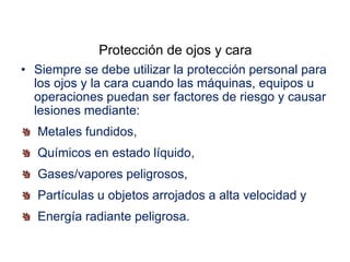 Protección de ojos y cara
• Siempre se debe utilizar la protección personal para
los ojos y la cara cuando las máquinas, equipos u
operaciones puedan ser factores de riesgo y causar
lesiones mediante:
Metales fundidos,
Químicos en estado líquido,
Gases/vapores peligrosos,
Partículas u objetos arrojados a alta velocidad y
Energía radiante peligrosa.
 
