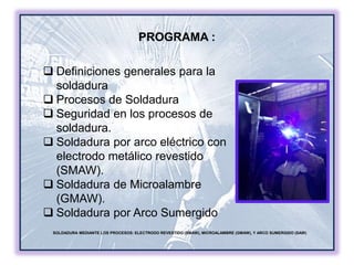 SOLDADURA MEDIANTE LOS PROCESOS: ELECTRODO REVESTIDO (SMAW), MICROALAMBRE (GMAW), Y ARCO SUMERGIDO (SAW)
 Definiciones generales para la
soldadura
 Procesos de Soldadura
 Seguridad en los procesos de
soldadura.
 Soldadura por arco eléctrico con
electrodo metálico revestido
(SMAW).
 Soldadura de Microalambre
(GMAW).
 Soldadura por Arco Sumergido
PROGRAMA :
 