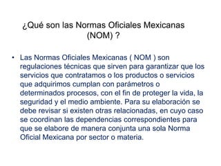¿Qué son las Normas Oficiales Mexicanas
(NOM) ?
• Las Normas Oficiales Mexicanas ( NOM ) son
regulaciones técnicas que sirven para garantizar que los
servicios que contratamos o los productos o servicios
que adquirimos cumplan con parámetros o
determinados procesos, con el fin de proteger la vida, la
seguridad y el medio ambiente. Para su elaboración se
debe revisar si existen otras relacionadas, en cuyo caso
se coordinan las dependencias correspondientes para
que se elabore de manera conjunta una sola Norma
Oficial Mexicana por sector o materia.
 