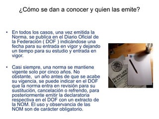 ¿Cómo se dan a conocer y quien las emite?
• En todos los casos, una vez emitida la
Norma, se publica en el Diario Oficial de
la Federación ( DOF ) indicándose una
fecha para su entrada en vigor y dejando
un tiempo para su estudio y entrada en
vigor.
• Casi siempre, una norma se mantiene
vigente solo por cinco años. No
obstante, un año antes de que se acabe
su vigencia, se puede indicar en el DOF
que la norma entra en revisión para su
sustitución, cancelación o refrendo, para
posteriormente emitir la declaratoria
respectiva en el DOF con un extracto de
la NOM. El uso y observancia de las
NOM son de carácter obligatorio.
 