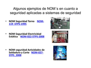 Algunos ejemplos de NOM´s en cuanto a
seguridad aplicadas a sistemas de seguridad
• NOM Seguridad Torno NOM-
119 -STPS-1995
• NOM Seguridad Electricidad
Estática NOM-022-STPS-2008
• NOM seguridad Actividades de
Soldadura y Corte NOM-027-
STPS_2008
 