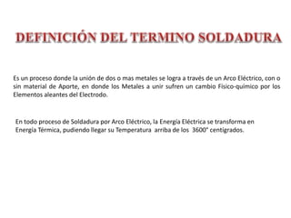 Es un proceso donde la unión de dos o mas metales se logra a través de un Arco Eléctrico, con o
sin material de Aporte, en donde los Metales a unir sufren un cambio Físico-químico por los
Elementos aleantes del Electrodo.
En todo proceso de Soldadura por Arco Eléctrico, la Energía Eléctrica se transforma en
Energía Térmica, pudiendo llegar su Temperatura arriba de los 3600° centígrados.
 