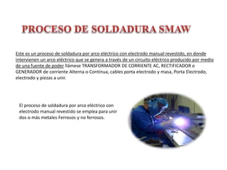 Este es un proceso de soldadura por arco eléctrico con electrodo manual revestido, en donde
intervienen un arco eléctrico que se genera a través de un circuito eléctrico producido por medio
de una fuente de poder llámese TRANSFORMADOR DE CORRIENTE AC, RECTIFICADOR o
GENERADOR de corriente Alterna o Continua, cables porta electrodo y masa, Porta Electrodo,
electrodo y piezas a unir.
El proceso de soldadura por arco eléctrico con
electrodo manual revestido se emplea para unir
dos o más metales Ferrosos y no ferrosos.
 