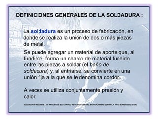 DEFINICIONES GENERALES DE LA SOLDADURA :
SOLDADURA MEDIANTE LOS PROCESOS: ELECTRODO REVESTIDO (SMAW), MICROALAMBRE (GMAW), Y ARCO SUMERGIDO (SAW)
La soldadura es un proceso de fabricación, en
donde se realiza la unión de dos o más piezas
de metal.
Se puede agregar un material de aporte que, al
fundirse, forma un charco de material fundido
entre las piezas a soldar (el baño de
soldadura) y, al enfriarse, se convierte en una
unión fija a la que se le denomina cordón.
A veces se utiliza conjuntamente presión y
calor
 
