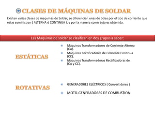 Existen varias clases de maquinas de Soldar, se diferencian unas de otras por el tipo de corriente que
estas suministran ( ALTERNA ó CONTINUA ), y por la manera como ésta es obtenida.
Las Maquinas de soldar se clasifican en dos grupos a saber:
 Máquinas Transformadores de Corriente Alterna
(CA).
 Máquinas Rectificadores de Corriente Continua
(CC).
 Máquinas Transformadoras Rectificadoras de
(CA y CC).
 GENERADORES ELÉCTRICOS ( Convertidores )
 MOTO-GENERADORES DE COMBUSTION
 