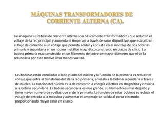 Las maquinas estáticas de corriente alterna son básicamente transformadores que reducen el
voltaje de la red principal y aumenta el Amperaje a través de unos dispositivos que estabilizan
el flujo de corriente a un voltaje que permita soldar y consiste en el montaje de dos bobinas
primaria y secundaria en un núcleo metálico magnético construido en placas de cilicio. La
bobina primaria esta construida en un filamento de cobre de mayor diámetro que el de la
secundaria por este motivo lleva menos vueltas.
Las bobinas están enrolladas a lado y lado del núcleo y la función de la primaria es reducir el
voltaje que entra al transformador de la red primaria, enviarla a la bobina secundaria a través
del núcleo. La función del núcleo es la de convertir la energía eléctrica en magnética y enviarla
a la bobina secundaria. La bobina secundaria es mas grande, su filamento es mas delgado y
tiene mayor numero de vueltas que el de la primaria. La función de estas bobinas es reducir el
voltaje de entrada a la maquina y aumentar el amperaje de salida al porta electrodo,
proporcionando mayor calor en el arco.
 