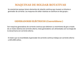 Se caracterizan porque tienen elementos de rotación continua que mueven un dinamo o
generador de corriente. Las maquinas de soldar rotativas se clasifican en dos grupos :
Son maquinas generadoras de corriente continua que obtienen su movimiento de giro a través
de un motor eléctrico de corriente alterna. Estos generadores son alimentados con la energía de
la red primaria con corriente alterna.
El motor que va ensamblado al generador de corriente continua trabaja con corriente alterna
a 220 o440 voltios.
 