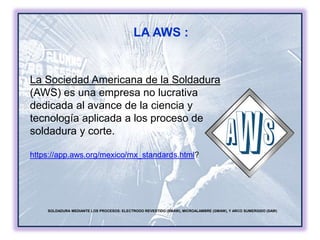 LA AWS :
SOLDADURA MEDIANTE LOS PROCESOS: ELECTRODO REVESTIDO (SMAW), MICROALAMBRE (GMAW), Y ARCO SUMERGIDO (SAW)
La Sociedad Americana de la Soldadura
(AWS) es una empresa no lucrativa
dedicada al avance de la ciencia y
tecnología aplicada a los proceso de
soldadura y corte.
https://app.aws.org/mexico/mx_standards.html?
 