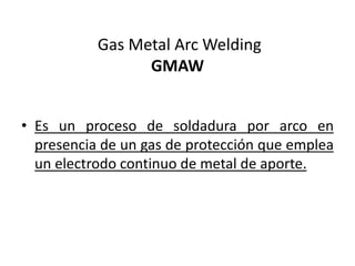 Gas Metal Arc Welding
GMAW
• Es un proceso de soldadura por arco en
presencia de un gas de protección que emplea
un electrodo continuo de metal de aporte.
 