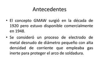 Antecedentes
• El concepto GMAW surgió en la década de
1920 pero estuvo disponible comercialmente
en 1948.
• Se consideró un proceso de electrodo de
metal desnudo de diámetro pequeño con alta
densidad de corriente que empleaba gas
inerte para proteger el arco de soldadura.
 
