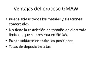 Ventajas del proceso GMAW
• Puede soldar todos los metales y aleaciones
comerciales.
• No tiene la restricción de tamaño de electrodo
limitado que se presenta en SMAW.
• Puede soldarse en todas las posiciones
• Tasas de deposición altas.
 