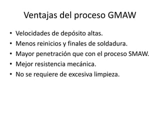 Ventajas del proceso GMAW
• Velocidades de depósito altas.
• Menos reinicios y finales de soldadura.
• Mayor penetración que con el proceso SMAW.
• Mejor resistencia mecánica.
• No se requiere de excesiva limpieza.
 