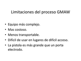 Limitaciones del proceso GMAW
• Equipo más complejo.
• Mas costoso.
• Menos transportable.
• Difícil de usar en lugares de difícil acceso.
• La pistola es más grande que un porta
electrodo.
 