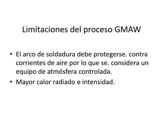 Limitaciones del proceso GMAW
• El arco de soldadura debe protegerse. contra
corrientes de aire por lo que se. considera un
equipo de atmósfera controlada.
• Mayor calor radiado e intensidad.
 