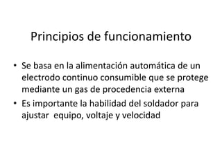 Principios de funcionamiento
• Se basa en la alimentación automática de un
electrodo continuo consumible que se protege
mediante un gas de procedencia externa
• Es importante la habilidad del soldador para
ajustar equipo, voltaje y velocidad
 