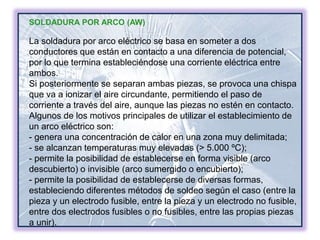 SOLDADURA POR ARCO (AW)
La soldadura por arco eléctrico se basa en someter a dos
conductores que están en contacto a una diferencia de potencial,
por lo que termina estableciéndose una corriente eléctrica entre
ambos.
Si posteriormente se separan ambas piezas, se provoca una chispa
que va a ionizar el aire circundante, permitiendo el paso de
corriente a través del aire, aunque las piezas no estén en contacto.
Algunos de los motivos principales de utilizar el establecimiento de
un arco eléctrico son:
- genera una concentración de calor en una zona muy delimitada;
- se alcanzan temperaturas muy elevadas (> 5.000 ºC);
- permite la posibilidad de establecerse en forma visible (arco
descubierto) o invisible (arco sumergido o encubierto);
- permite la posibilidad de establecerse de diversas formas,
estableciendo diferentes métodos de soldeo según el caso (entre la
pieza y un electrodo fusible, entre la pieza y un electrodo no fusible,
entre dos electrodos fusibles o no fusibles, entre las propias piezas
a unir).
 