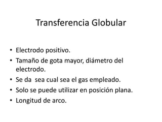 Transferencia Globular
• Electrodo positivo.
• Tamaño de gota mayor, diámetro del
electrodo.
• Se da sea cual sea el gas empleado.
• Solo se puede utilizar en posición plana.
• Longitud de arco.
 