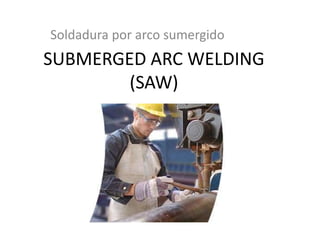 SUBMERGED ARC WELDING
(SAW)
Soldadura por arco sumergido
 
